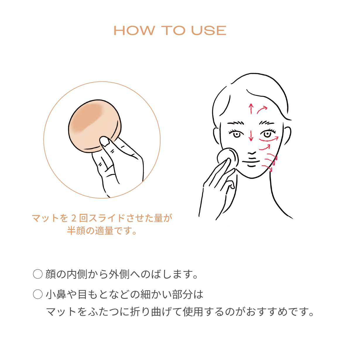 顔の内側から外側へのばします。小鼻や目もとなどの細かい部分はマットをふたつに折り曲げて使用するのがおすすめです。
