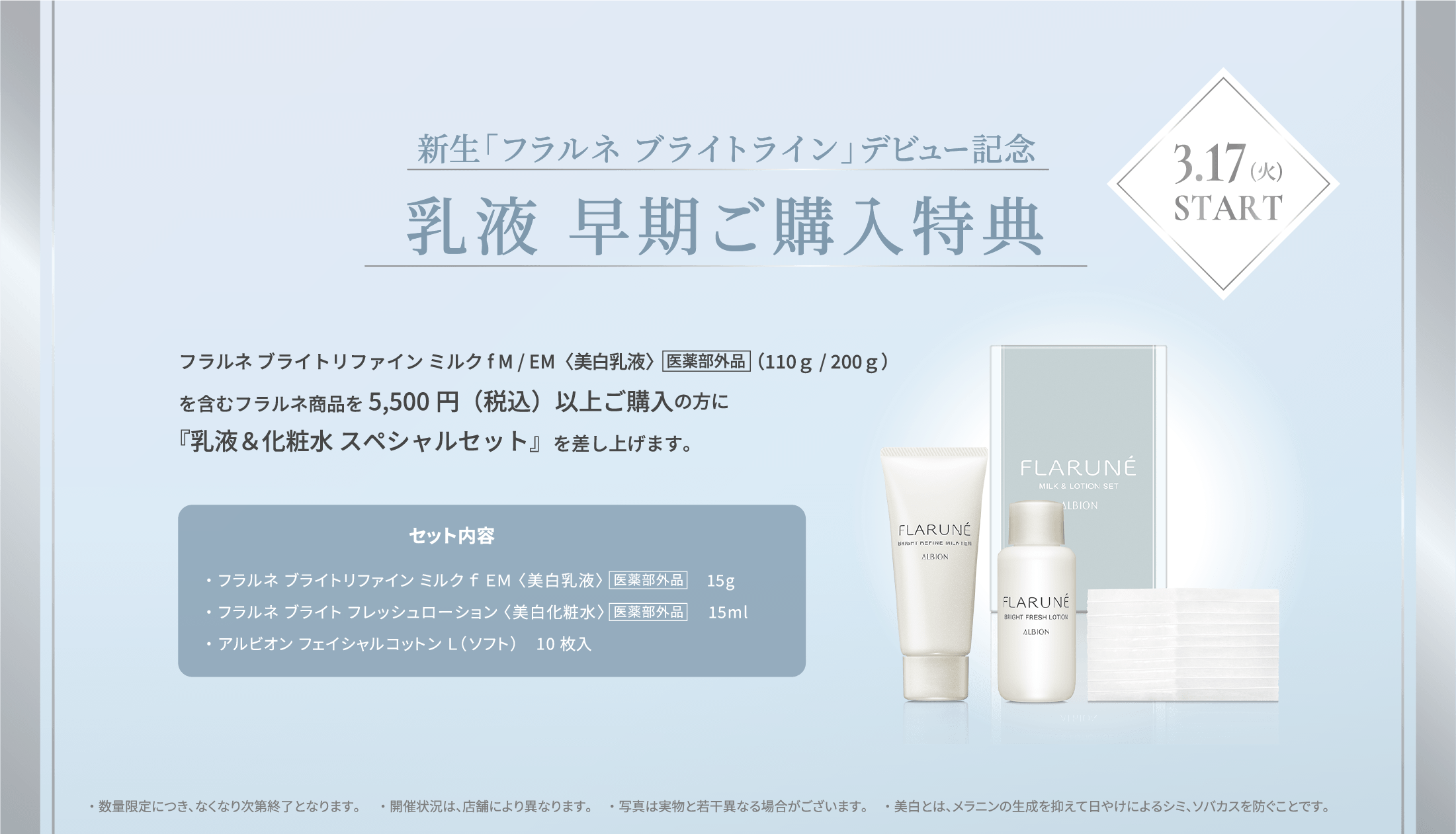新生「フラルネ ブライト」デビュー記念 乳液 早期ご購入特典 3.17(火) フラルネ ブライトリファイン ミルクf M / EM〈美白乳液〉医薬部外品（110ｇ / 200ｇ）を含むフラルネ商品を5,500円(税込)以上ご購入の方に『乳液＆化粧水 スペシャルセット』を差し上げます。START セット内容 ・フラルネ ブライトリファイン ミルクf EM 15g ・フラルネ ブライトフレッシュ ローション（美白化粧水）15ml ・アルビオン フェイシャルコットン L（ソフト） 10枚 ※数量限定販売につき、無くなり次第終了となります。 ※販売状況は、店舗により異なります。 ※美白とは、メラニンの生成を抑えて日やけによるシミ、ソバカスを防ぐこと。